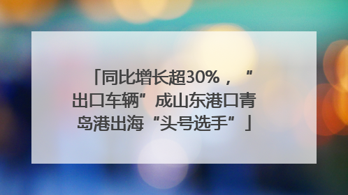 同比增长超30%，“出口车辆”成山东港口青岛港出海“头号选手”